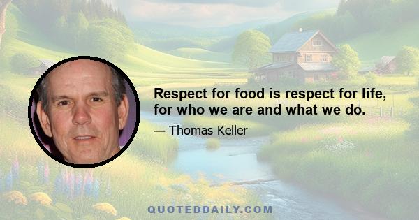 Respect for food is respect for life, for who we are and what we do.