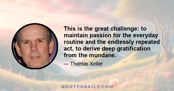 This is the great challenge: to maintain passion for the everyday routine and the endlessly repeated act, to derive deep gratification from the mundane.