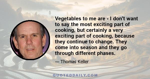 Vegetables to me are - I don't want to say the most exciting part of cooking, but certainly a very exciting part of cooking, because they continue to change. They come into season and they go through different phases.