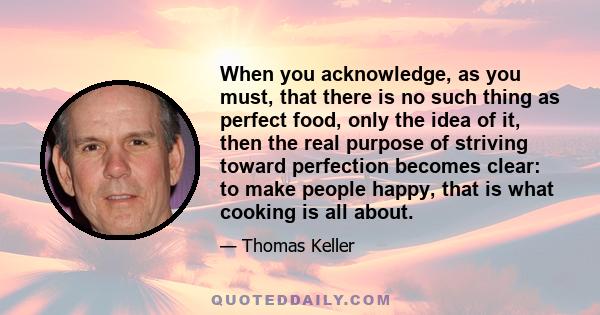 When you acknowledge, as you must, that there is no such thing as perfect food, only the idea of it, then the real purpose of striving toward perfection becomes clear: to make people happy, that is what cooking is all