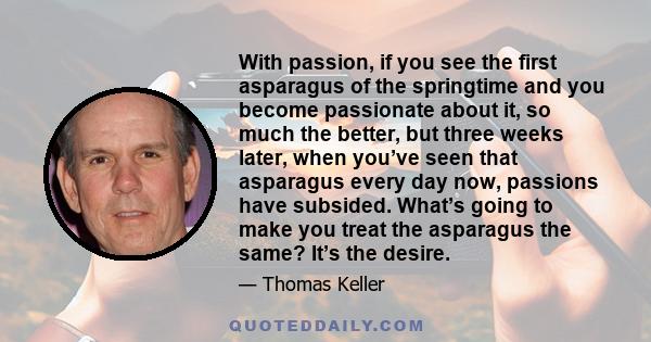 With passion, if you see the first asparagus of the springtime and you become passionate about it, so much the better, but three weeks later, when you’ve seen that asparagus every day now, passions have subsided. What’s 