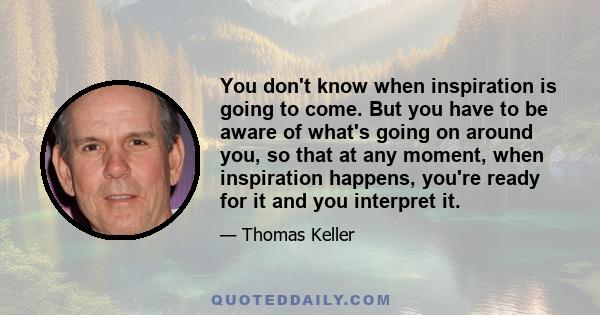 You don't know when inspiration is going to come. But you have to be aware of what's going on around you, so that at any moment, when inspiration happens, you're ready for it and you interpret it.