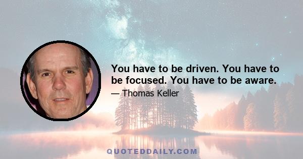 You have to be driven. You have to be focused. You have to be aware.