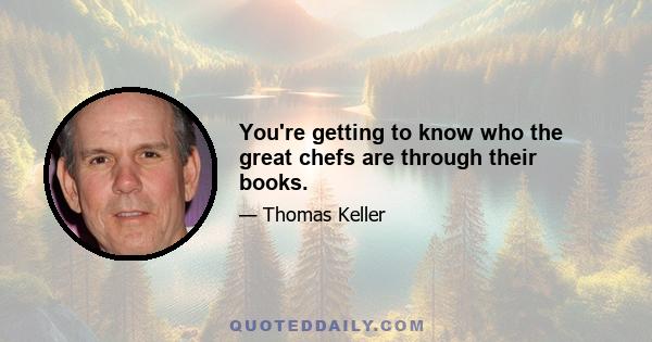 You're getting to know who the great chefs are through their books.