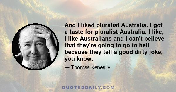 And I liked pluralist Australia. I got a taste for pluralist Australia. I like, I like Australians and I can't believe that they're going to go to hell because they tell a good dirty joke, you know.