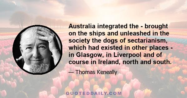 Australia integrated the - brought on the ships and unleashed in the society the dogs of sectarianism, which had existed in other places - in Glasgow, in Liverpool and of course in Ireland, north and south.