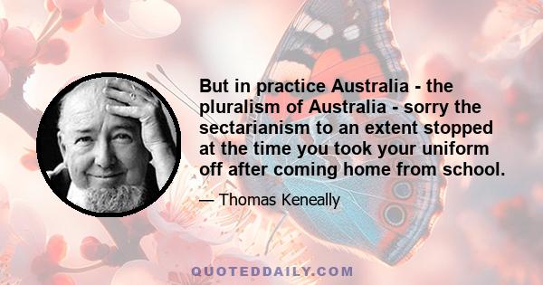 But in practice Australia - the pluralism of Australia - sorry the sectarianism to an extent stopped at the time you took your uniform off after coming home from school.