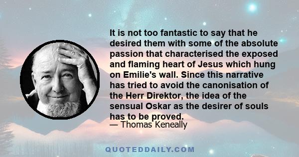 It is not too fantastic to say that he desired them with some of the absolute passion that characterised the exposed and flaming heart of Jesus which hung on Emilie's wall. Since this narrative has tried to avoid the