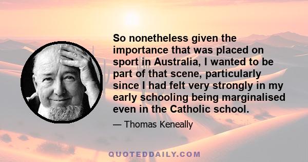 So nonetheless given the importance that was placed on sport in Australia, I wanted to be part of that scene, particularly since I had felt very strongly in my early schooling being marginalised even in the Catholic