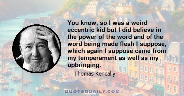 You know, so I was a weird eccentric kid but I did believe in the power of the word and of the word being made flesh I suppose, which again I suppose came from my temperament as well as my upbringing.