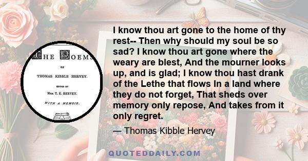 I know thou art gone to the home of thy rest-- Then why should my soul be so sad? I know thou art gone where the weary are blest, And the mourner looks up, and is glad; I know thou hast drank of the Lethe that flows In