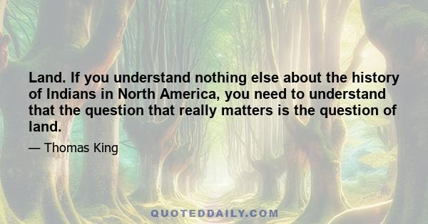 Land. If you understand nothing else about the history of Indians in North America, you need to understand that the question that really matters is the question of land.