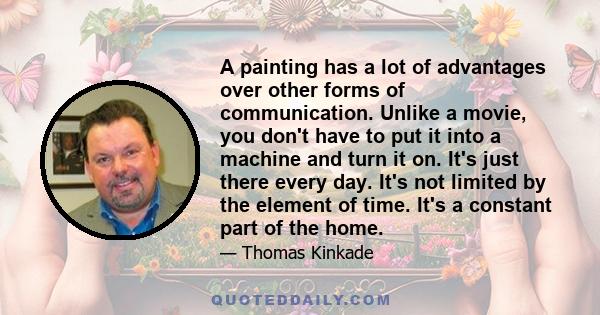 A painting has a lot of advantages over other forms of communication. Unlike a movie, you don't have to put it into a machine and turn it on. It's just there every day. It's not limited by the element of time. It's a