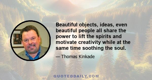 Beautiful objects, ideas, even beautiful people all share the power to lift the spirits and motivate creativity while at the same time soothing the soul.