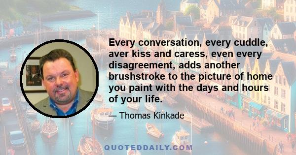 Every conversation, every cuddle, aver kiss and caress, even every disagreement, adds another brushstroke to the picture of home you paint with the days and hours of your life.