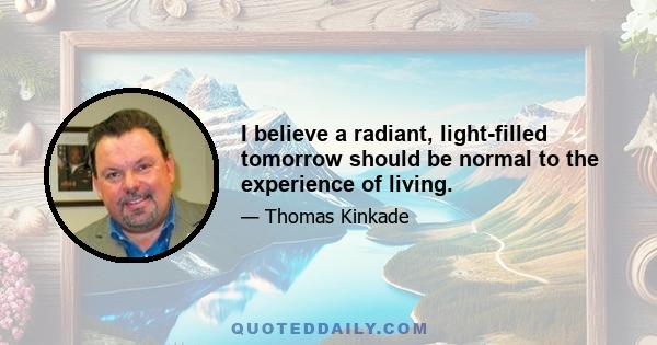 I believe a radiant, light-filled tomorrow should be normal to the experience of living.