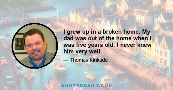 I grew up in a broken home. My dad was out of the home when I was five years old. I never knew him very well.