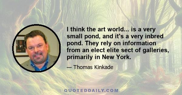 I think the art world... is a very small pond, and it's a very inbred pond. They rely on information from an elect elite sect of galleries, primarily in New York.