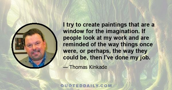 I try to create paintings that are a window for the imagination. If people look at my work and are reminded of the way things once were, or perhaps, the way they could be, then I've done my job.