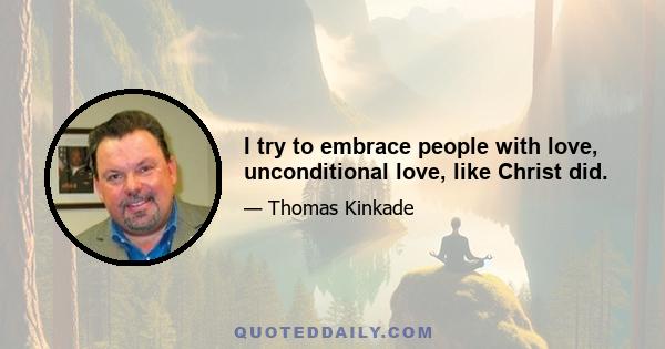 I try to embrace people with love, unconditional love, like Christ did.