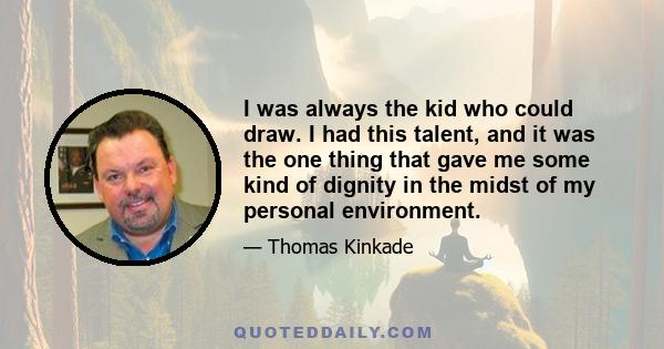 I was always the kid who could draw. I had this talent, and it was the one thing that gave me some kind of dignity in the midst of my personal environment.