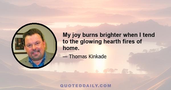 My joy burns brighter when I tend to the glowing hearth fires of home.