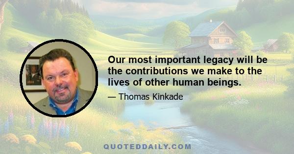 Our most important legacy will be the contributions we make to the lives of other human beings.