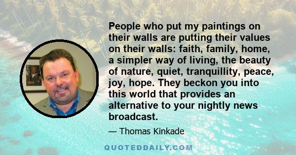 People who put my paintings on their walls are putting their values on their walls: faith, family, home, a simpler way of living, the beauty of nature, quiet, tranquillity, peace, joy, hope. They beckon you into this