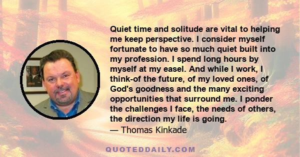 Quiet time and solitude are vital to helping me keep perspective. I consider myself fortunate to have so much quiet built into my profession. I spend long hours by myself at my easel. And while I work, I think-of the