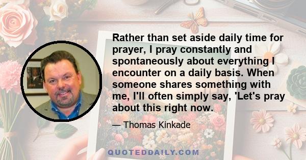 Rather than set aside daily time for prayer, I pray constantly and spontaneously about everything I encounter on a daily basis. When someone shares something with me, I'll often simply say, 'Let's pray about this right