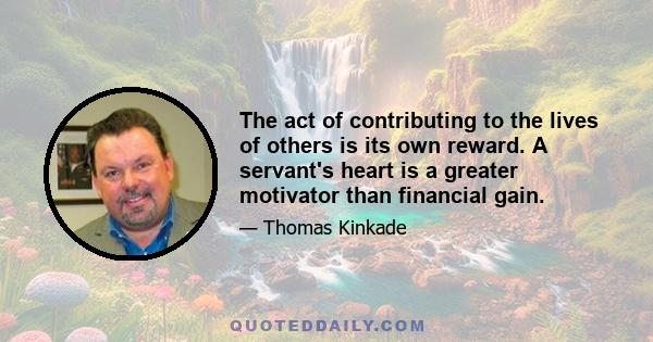 The act of contributing to the lives of others is its own reward. A servant's heart is a greater motivator than financial gain.