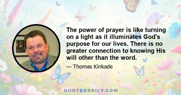 The power of prayer is like turning on a light as it illuminates God's purpose for our lives. There is no greater connection to knowing His will other than the word.