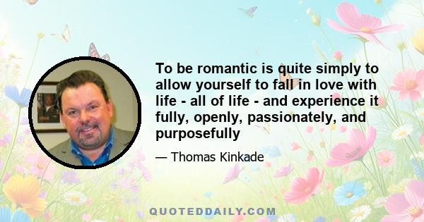 To be romantic is quite simply to allow yourself to fall in love with life - all of life - and experience it fully, openly, passionately, and purposefully