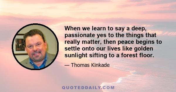 When we learn to say a deep, passionate yes to the things that really matter, then peace begins to settle onto our lives like golden sunlight sifting to a forest floor.