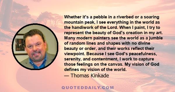 Whether it's a pebble in a riverbed or a soaring mountain peak, I see everything in the world as the handiwork of the Lord. When I paint, I try to represent the beauty of God's creation in my art. Many modern painters