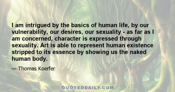 I am intrigued by the basics of human life, by our vulnerability, our desires, our sexuality - as far as I am concerned, character is expressed through sexuality. Art is able to represent human existence stripped to its 