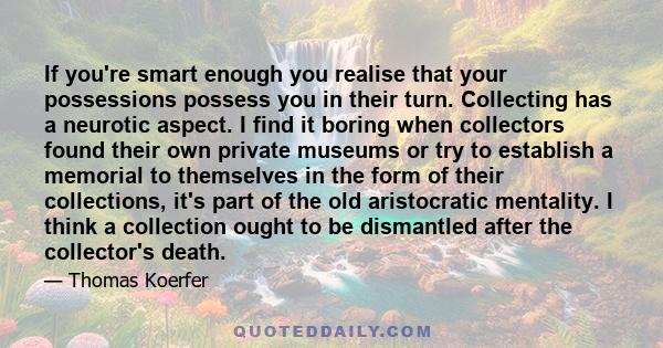 If you're smart enough you realise that your possessions possess you in their turn. Collecting has a neurotic aspect. I find it boring when collectors found their own private museums or try to establish a memorial to