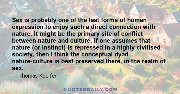 Sex is probably one of the last forms of human expression to enjoy such a direct connection with nature. It might be the primary site of conflict between nature and culture. If one assumes that nature (or instinct) is