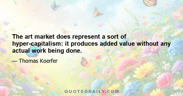 The art market does represent a sort of hyper-capitalism: it produces added value without any actual work being done.