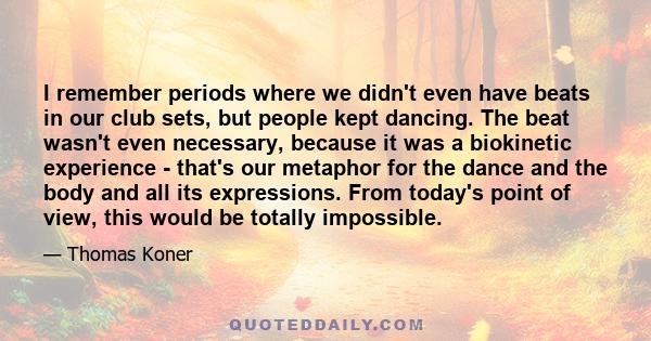 I remember periods where we didn't even have beats in our club sets, but people kept dancing. The beat wasn't even necessary, because it was a biokinetic experience - that's our metaphor for the dance and the body and