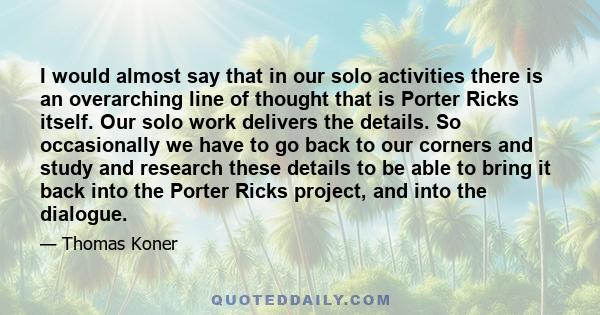 I would almost say that in our solo activities there is an overarching line of thought that is Porter Ricks itself. Our solo work delivers the details. So occasionally we have to go back to our corners and study and