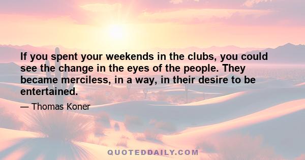 If you spent your weekends in the clubs, you could see the change in the eyes of the people. They became merciless, in a way, in their desire to be entertained.