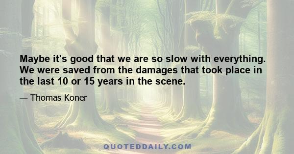 Maybe it's good that we are so slow with everything. We were saved from the damages that took place in the last 10 or 15 years in the scene.