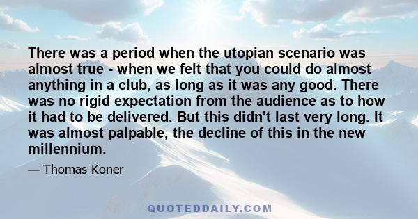 There was a period when the utopian scenario was almost true - when we felt that you could do almost anything in a club, as long as it was any good. There was no rigid expectation from the audience as to how it had to