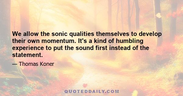 We allow the sonic qualities themselves to develop their own momentum. It's a kind of humbling experience to put the sound first instead of the statement.