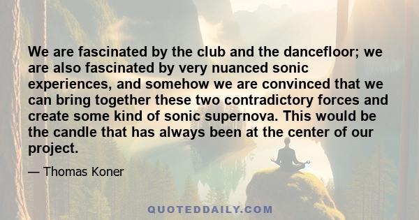 We are fascinated by the club and the dancefloor; we are also fascinated by very nuanced sonic experiences, and somehow we are convinced that we can bring together these two contradictory forces and create some kind of