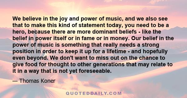 We believe in the joy and power of music, and we also see that to make this kind of statement today, you need to be a hero, because there are more dominant beliefs - like the belief in power itself or in fame or in