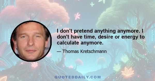 I don't pretend anything anymore. I don't have time, desire or energy to calculate anymore.