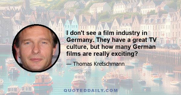 I don't see a film industry in Germany. They have a great TV culture, but how many German films are really exciting?