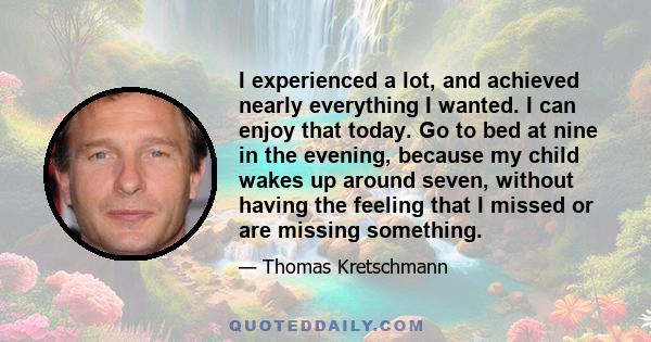 I experienced a lot, and achieved nearly everything I wanted. I can enjoy that today. Go to bed at nine in the evening, because my child wakes up around seven, without having the feeling that I missed or are missing